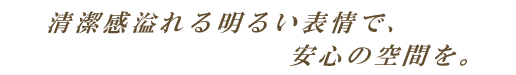 清潔感溢れる明るい表情で、安心の空間を。